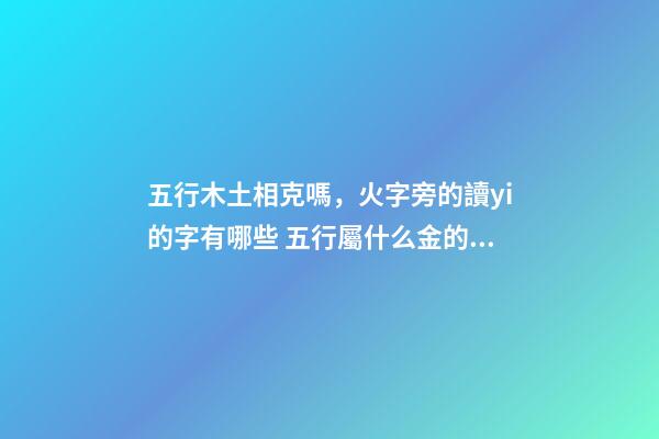 五行木土相克嗎，火字旁的讀yi的字有哪些 五行屬什么金的字有哪些？-第1張-觀點(diǎn)-玄機(jī)派